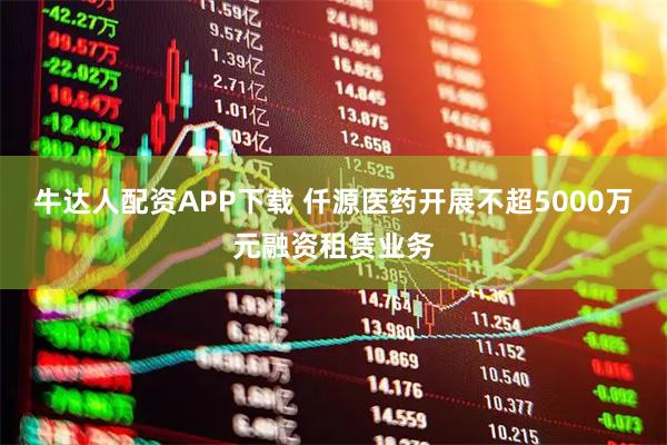 牛达人配资APP下载 仟源医药开展不超5000万元融资租赁业务