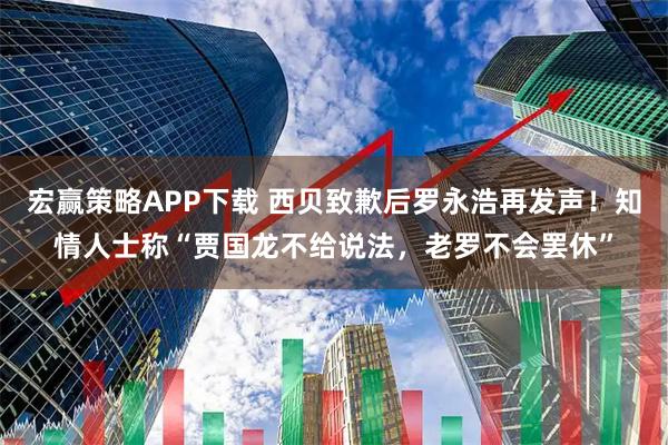 宏赢策略APP下载 西贝致歉后罗永浩再发声！知情人士称“贾国龙不给说法，老罗不会罢休”