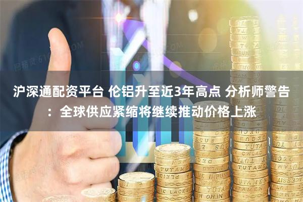 沪深通配资平台 伦铝升至近3年高点 分析师警告：全球供应紧缩将继续推动价格上涨