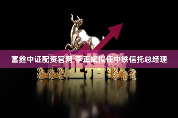 富鑫中证配资官网 李正斌拟任中铁信托总经理