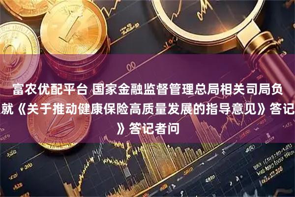 富农优配平台 国家金融监督管理总局相关司局负责人就《关于推动健康保险高质量发展的指导意见》答记者问
