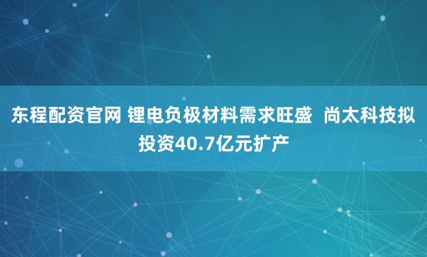 东程配资官网 锂电负极材料需求旺盛  尚太科技拟投资40.7亿元扩产