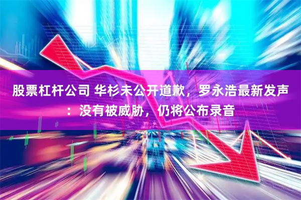 股票杠杆公司 华杉未公开道歉，罗永浩最新发声：没有被威胁，仍将公布录音