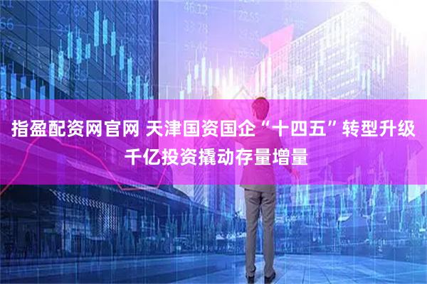 指盈配资网官网 天津国资国企“十四五”转型升级 千亿投资撬动存量增量
