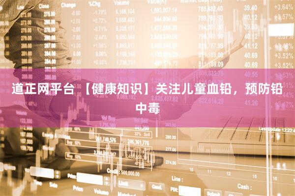 道正网平台 【健康知识】关注儿童血铅，预防铅中毒