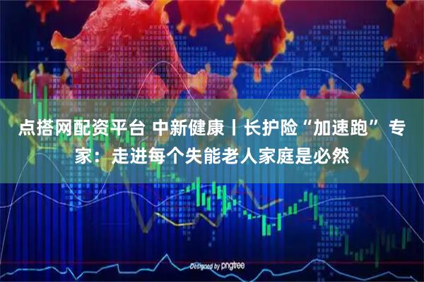点搭网配资平台 中新健康丨长护险“加速跑” 专家：走进每个失能老人家庭是必然