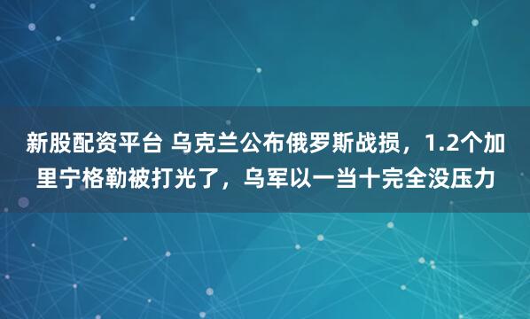 新股配资平台 乌克兰公布俄罗斯战损，1.2个加里宁格勒被打光了，乌军以一当十完全没压力