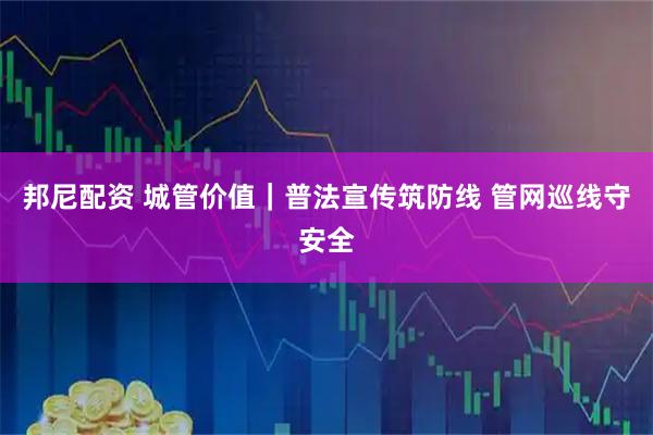 邦尼配资 城管价值｜普法宣传筑防线 管网巡线守安全