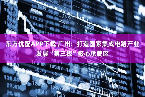 东方优配APP下载 广州：打造国家集成电路产业发展“第三极”核心承载区