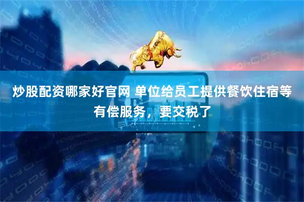 炒股配资哪家好官网 单位给员工提供餐饮住宿等有偿服务，要交税了