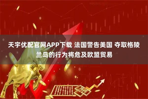 天宇优配官网APP下载 法国警告美国 夺取格陵兰岛的行为将危及欧盟贸易