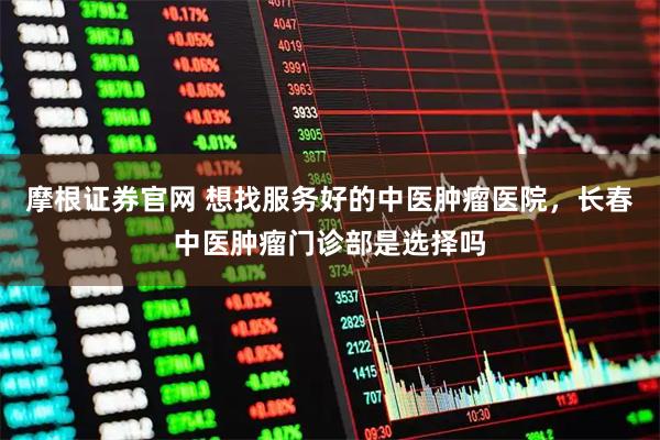 摩根证券官网 想找服务好的中医肿瘤医院，长春中医肿瘤门诊部是选择吗