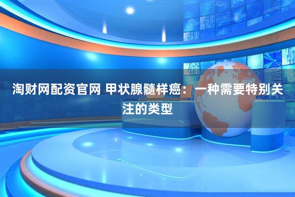 淘财网配资官网 甲状腺髓样癌：一种需要特别关注的类型