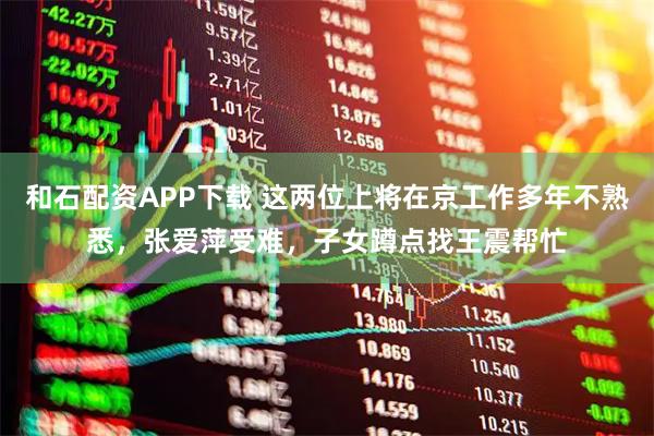 和石配资APP下载 这两位上将在京工作多年不熟悉，张爱萍受难，子女蹲点找王震帮忙