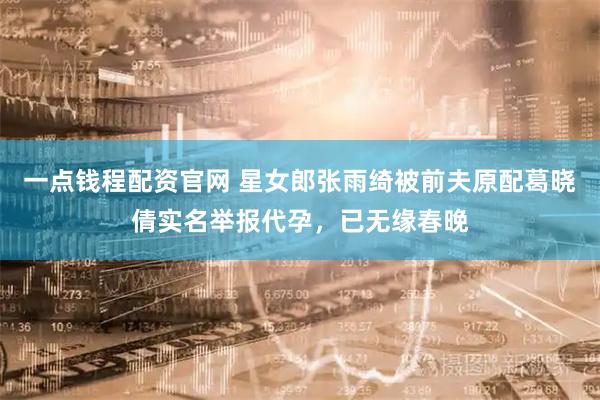 一点钱程配资官网 星女郎张雨绮被前夫原配葛晓倩实名举报代孕，已无缘春晚