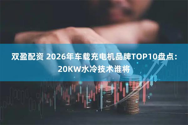 双盈配资 2026年车载充电机品牌TOP10盘点：20KW水冷技术谁将