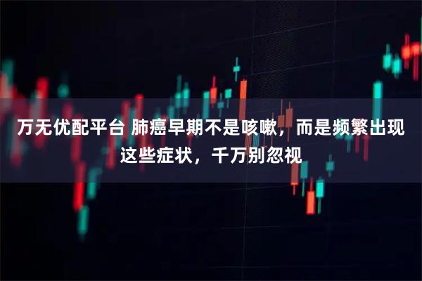 万无优配平台 肺癌早期不是咳嗽，而是频繁出现这些症状，千万别忽视