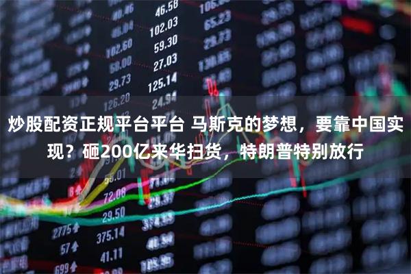 炒股配资正规平台平台 马斯克的梦想，要靠中国实现？砸200亿来华扫货，特朗普特别放行
