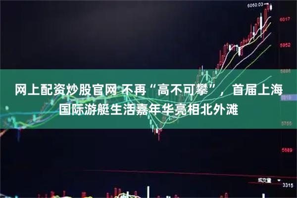网上配资炒股官网 不再“高不可攀”，首届上海国际游艇生活嘉年华亮相北外滩