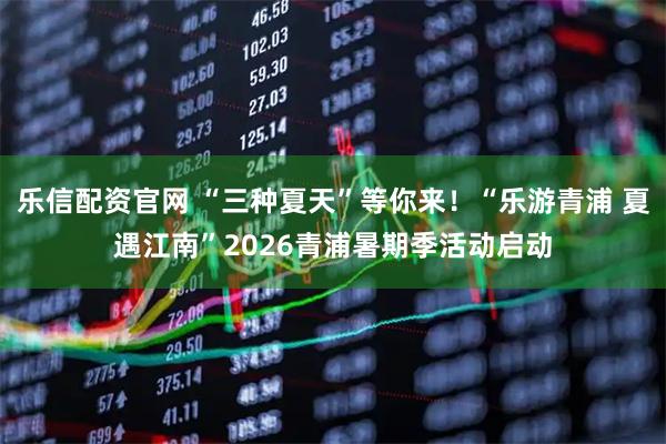 乐信配资官网 “三种夏天”等你来！“乐游青浦 夏遇江南”2026青浦暑期季活动启动