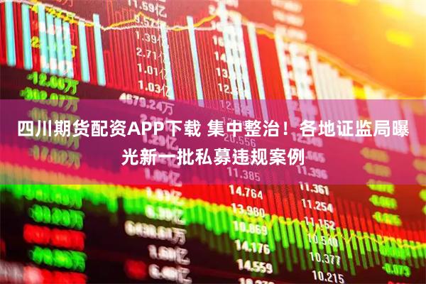 四川期货配资APP下载 集中整治！各地证监局曝光新一批私募违规案例