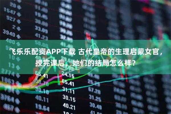 飞乐乐配资APP下载 古代皇帝的生理启蒙女官，授完课后，她们的结局怎么样？