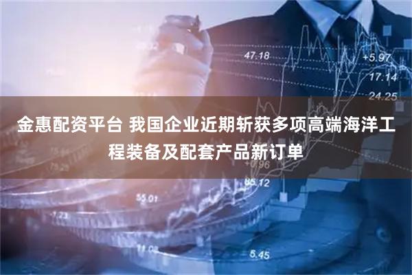 金惠配资平台 我国企业近期斩获多项高端海洋工程装备及配套产品新订单